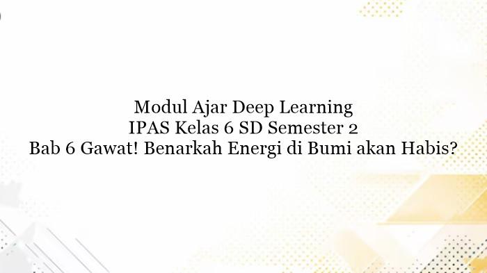 Modul Ajar Deep Learning IPAS Kelas 6 SD Bab 6 Gawat! Benarkah Energi di Bumi akan Habis?